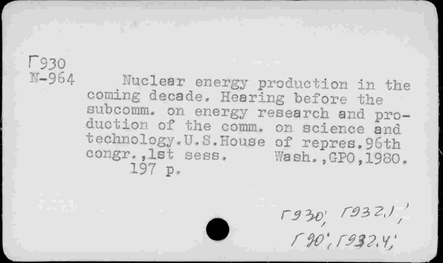 ﻿P93O
IT-964 Nuclear energy production in the coming decade. Hearing before the subcomm, on energy research and production of the comm, on science and technology.U.S.House of repres.96th congr.,1st sess. Wash.,GPO,1980.
197 p.
rw‘(r$32^;